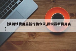 【武钢铁费用最新行情今天,武钢最新费用表】