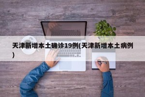 天津新增本土确诊19例(天津新增本土病例)