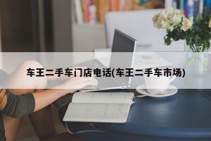车王二手车门店电话(车王二手车市场)