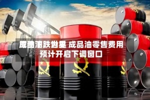 成品油：世界原油下跌为主 成品油零售费用预计开启下调窗口