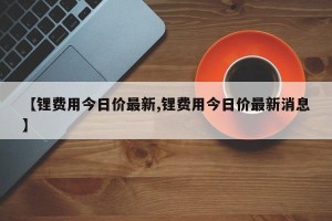【锂费用今日价最新,锂费用今日价最新消息】