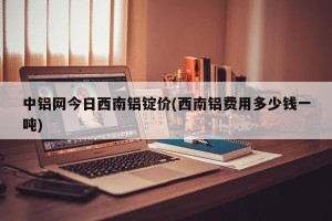中铝网今日西南铝锭价(西南铝费用多少钱一吨)
