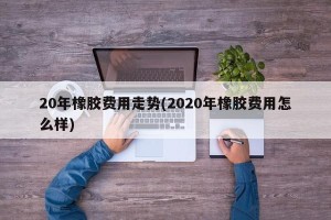 20年橡胶费用走势(2020年橡胶费用怎么样)