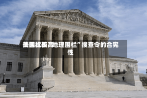 美国比较高法院权衡“地理围栏”搜查令的合宪性