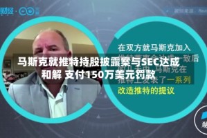 马斯克就推特持股披露案与SEC达成和解 支付150万美元罚款