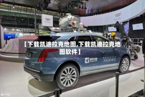 【下载凯迪拉克地图,下载凯迪拉克地图软件】