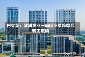 巴克莱：欧洲企业一季度业绩稳健后转向谨慎