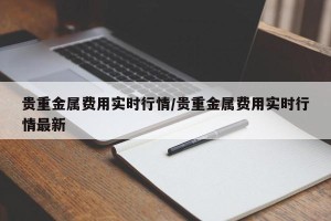 贵重金属费用实时行情/贵重金属费用实时行情最新