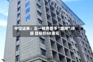 中信证券：五一视界首予“增持”评级 目标价68港元