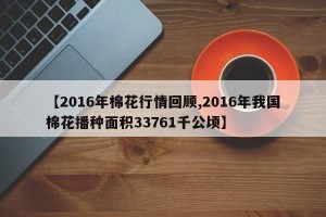 【2016年棉花行情回顾,2016年我国棉花播种面积33761千公顷】