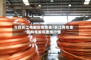 今日长江电解铜费用表/长江有色金属网电解铜费用行情