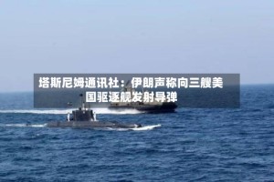 塔斯尼姆通讯社：伊朗声称向三艘美国驱逐舰发射导弹