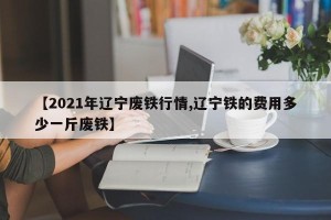 【2021年辽宁废铁行情,辽宁铁的费用多少一斤废铁】
