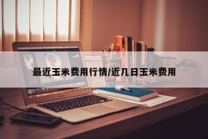 最近玉米费用行情/近几日玉米费用