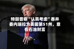 特朗普称“认真考虑”吞并委内瑞拉为美国第51州，意在石油财富