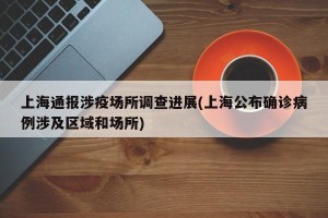 上海通报涉疫场所调查进展(上海公布确诊病例涉及区域和场所)