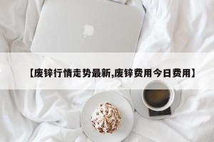 【废锌行情走势最新,废锌费用今日费用】