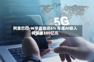 阿里巴巴-W早盘涨近6% 年底AI收入将突破300亿元