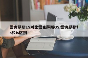 雷克萨斯LS对比雷克萨斯GS/雷克萨斯ls和is区别