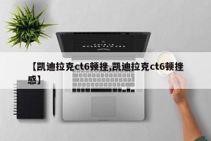 【凯迪拉克ct6顿挫,凯迪拉克ct6顿挫感】
