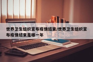 世界卫生组织宣布疫情结束/世界卫生组织宣布疫情结束是哪一年