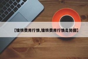 【镍铁费用行情,镍铁费用行情走势图】