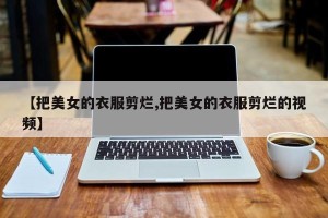 【把美女的衣服剪烂,把美女的衣服剪烂的视频】