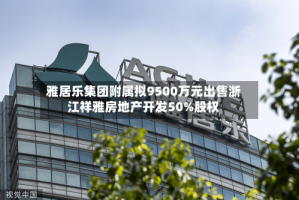 雅居乐集团附属拟9500万元出售浙江祥雅房地产开发50%股权