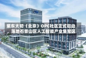 紫东太初（北京）OPC社区正式启动，落地石景山区人工智能产业集聚区
