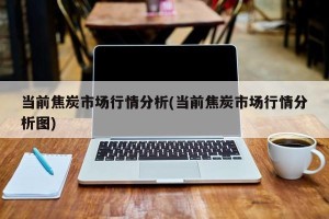 当前焦炭市场行情分析(当前焦炭市场行情分析图)