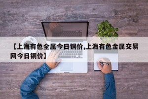 【上海有色全属今日铜价,上海有色金属交易网今日铜价】