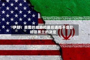 伊朗：美国的威胁和最后通牒不会影响德黑兰的决定