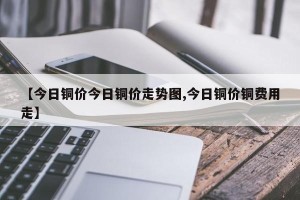 【今日铜价今日铜价走势图,今日铜价铜费用走】