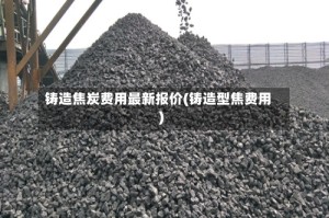 铸造焦炭费用最新报价(铸造型焦费用)