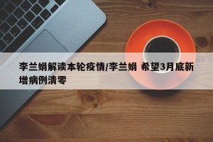 李兰娟解读本轮疫情/李兰娟 希望3月底新增病例清零