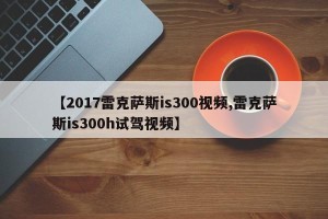 【2017雷克萨斯is300视频,雷克萨斯is300h试驾视频】
