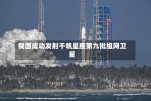 我国成功发射千帆星座第九批组网卫星