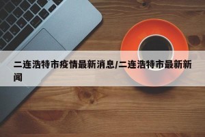 二连浩特市疫情最新消息/二连浩特市最新新闻