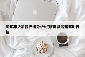 纸浆期货最新行情分析/纸浆期货最新实时行情