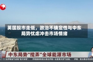 英国股市走低，政治不确定性与中东局势忧虑冲击市场情绪