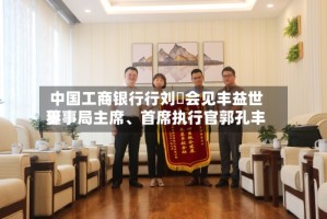 中国工商银行行刘珺会见丰益世界董事局主席、首席执行官郭孔丰