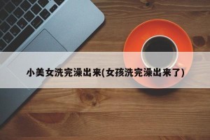 小美女洗完澡出来(女孩洗完澡出来了)