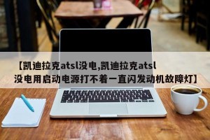 【凯迪拉克atsl没电,凯迪拉克atsl没电用启动电源打不着一直闪发动机故障灯】