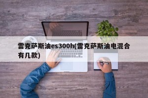 雷克萨斯油es300h(雷克萨斯油电混合有几款)