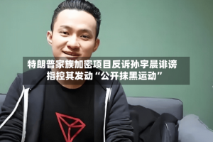 特朗普家族加密项目反诉孙宇晨诽谤 指控其发动“公开抹黑运动”