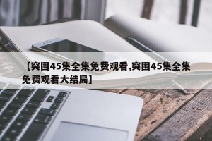 【突围45集全集免费观看,突围45集全集免费观看大结局】
