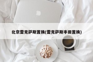 北京雷克萨斯置换(雷克萨斯丰田置换)