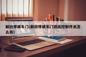 解放悍威车门(解放悍威车门感应控制开关怎么拆)