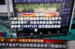 AI算力建设热潮推动半导体设备景气度逆势攀升！科创半导体设备ETF华泰柏瑞（588710）成交额创历史新高