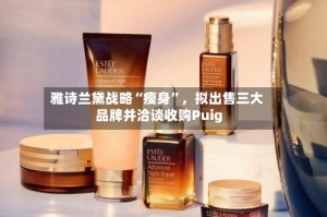 雅诗兰黛战略“瘦身”，拟出售三大品牌并洽谈收购Puig